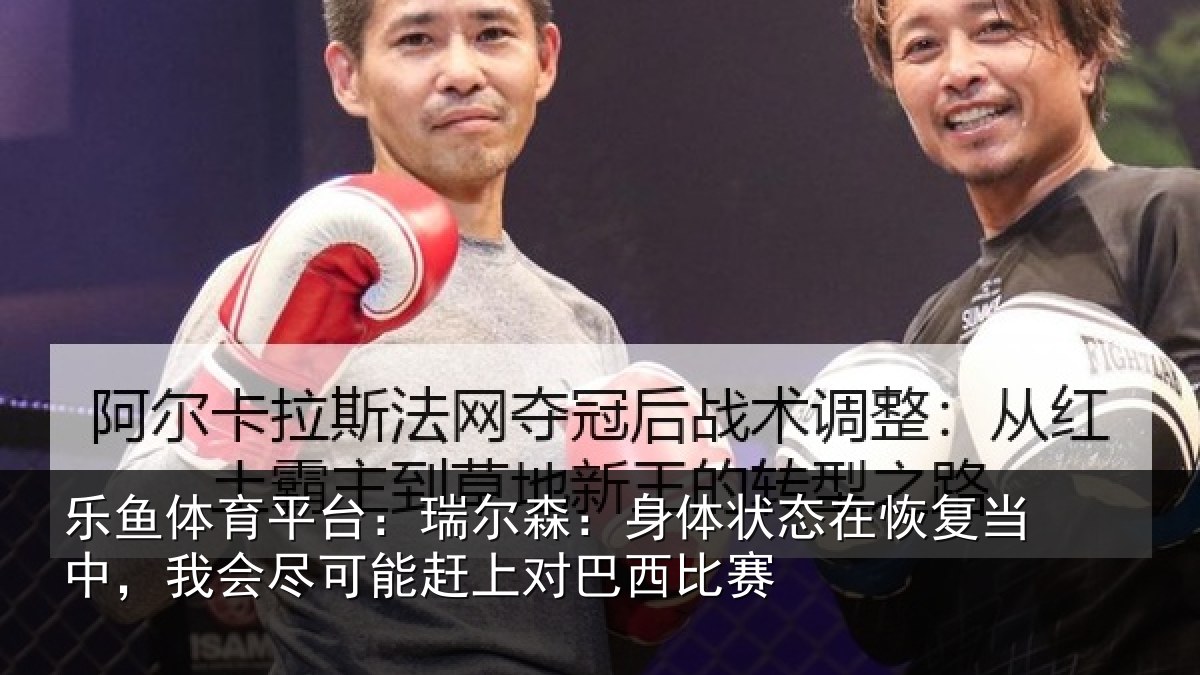 乐鱼体育平台：瑞尔森：身体状态在恢复当中，我会尽可能赶上对巴西比赛