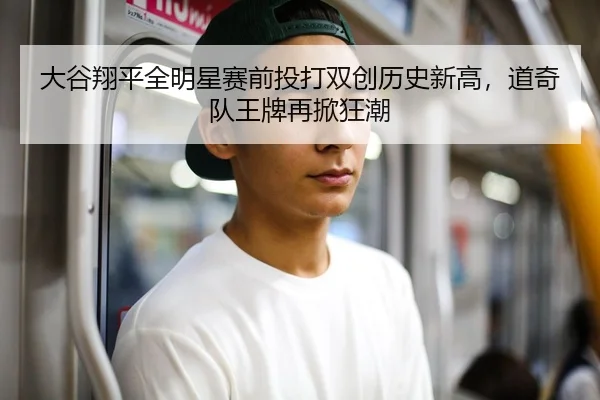大谷翔平全明星赛前投打双创历史新高，道奇队王牌再掀狂潮
