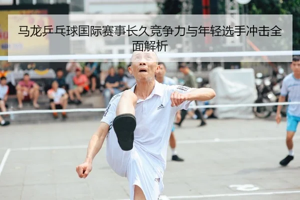 马龙乒乓球国际赛事长久竞争力与年轻选手冲击全面解析