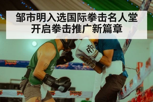 邹市明入选国际拳击名人堂开启拳击推广新篇章