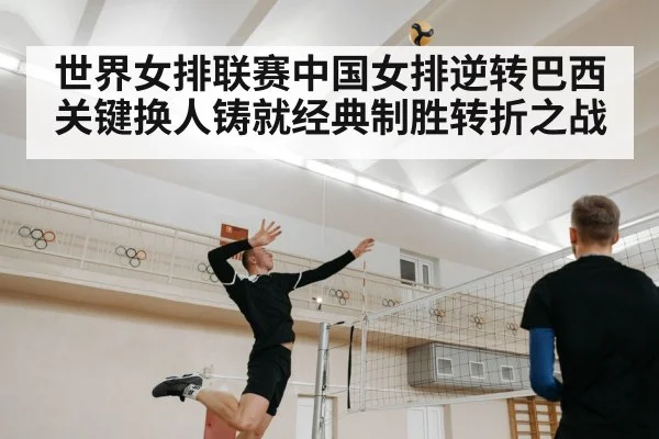世界女排联赛中国女排逆转巴西关键换人铸就经典制胜转折之战